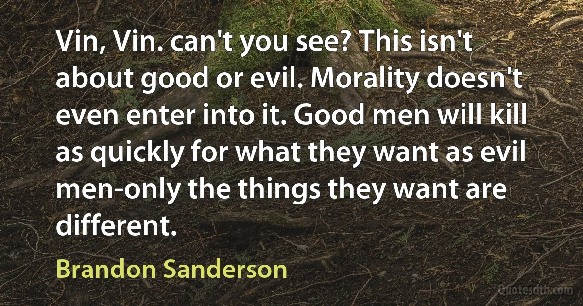 Vin, Vin. can't you see? This isn't about good or evil. Morality doesn't even enter into it. Good men will kill as quickly for what they want as evil men-only the things they want are different. (Brandon Sanderson)