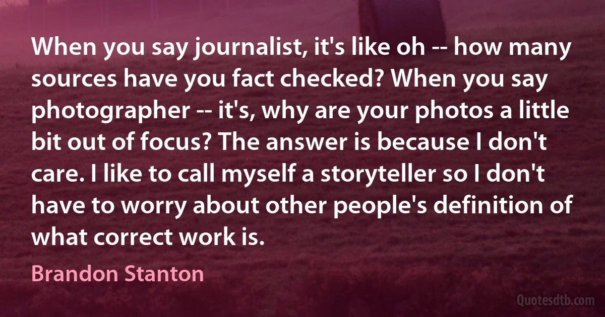 When you say journalist, it's like oh -- how many sources have you fact checked? When you say photographer -- it's, why are your photos a little bit out of focus? The answer is because I don't care. I like to call myself a storyteller so I don't have to worry about other people's definition of what correct work is. (Brandon Stanton)