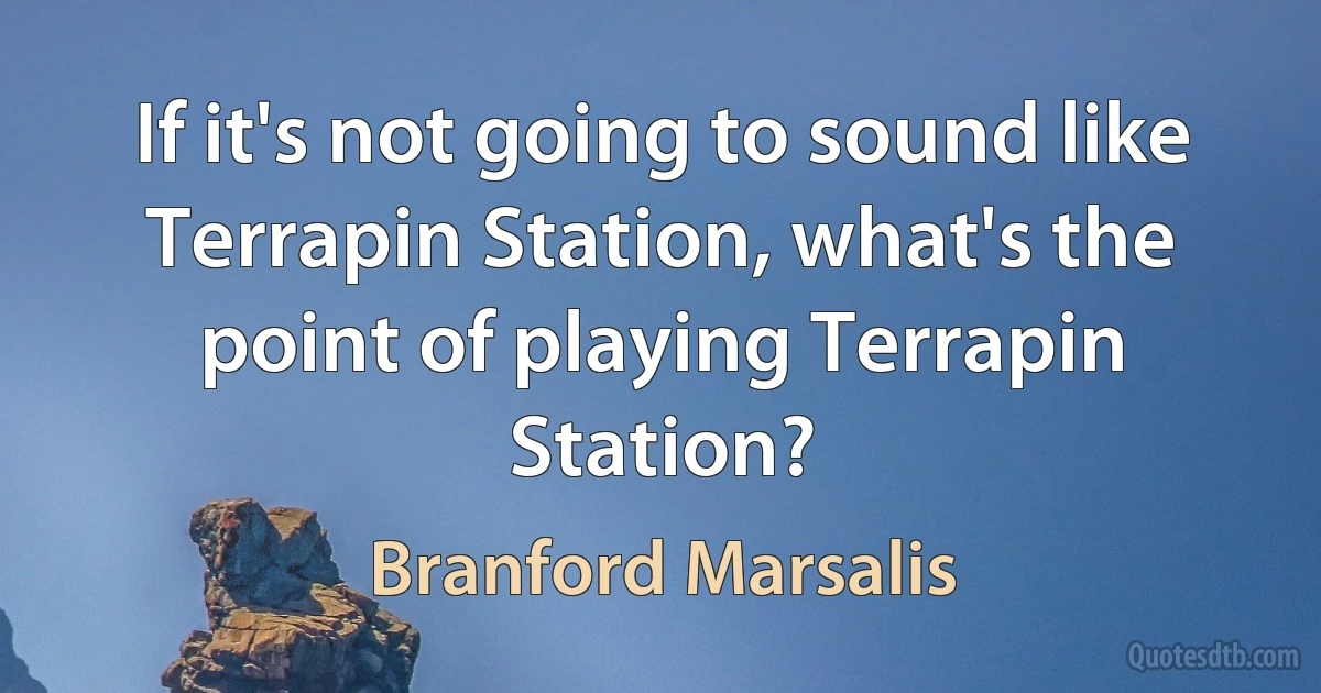 If it's not going to sound like Terrapin Station, what's the point of playing Terrapin Station? (Branford Marsalis)