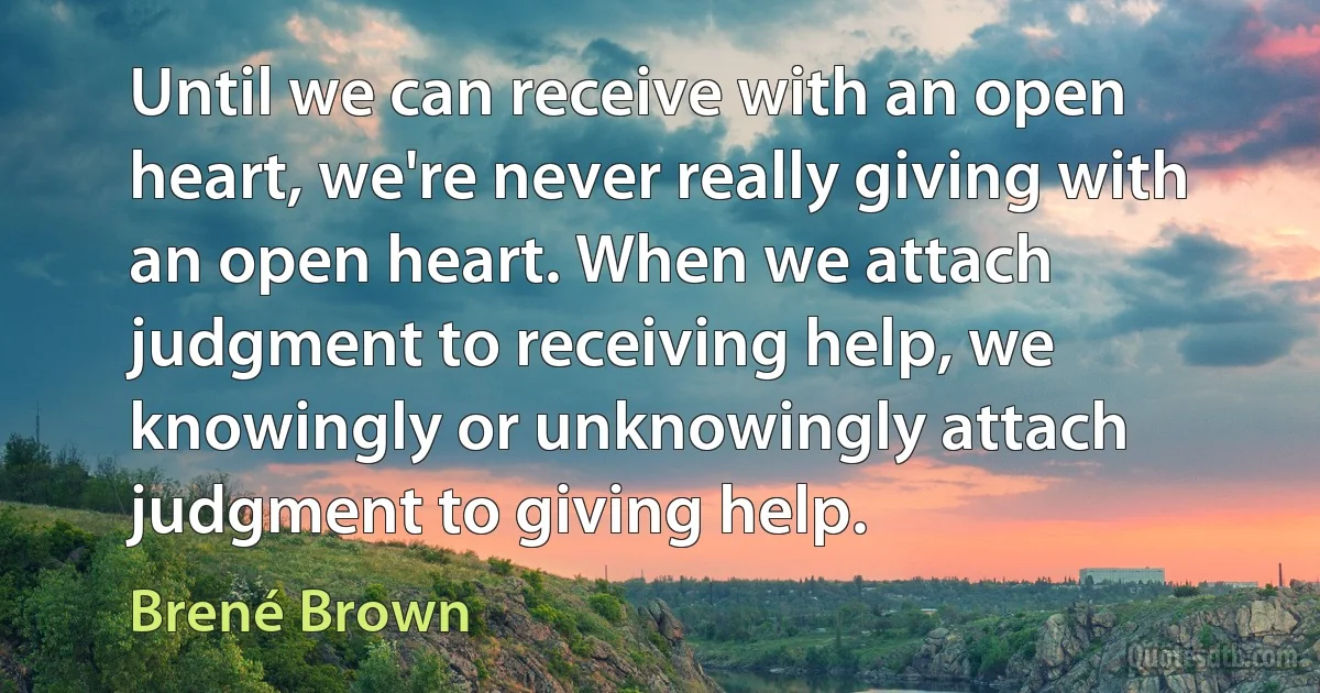 Until we can receive with an open heart, we're never really giving with an open heart. When we attach judgment to receiving help, we knowingly or unknowingly attach judgment to giving help. (Brené Brown)