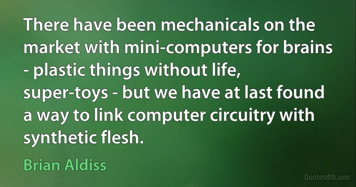 There have been mechanicals on the market with mini-computers for brains - plastic things without life, super-toys - but we have at last found a way to link computer circuitry with synthetic flesh. (Brian Aldiss)