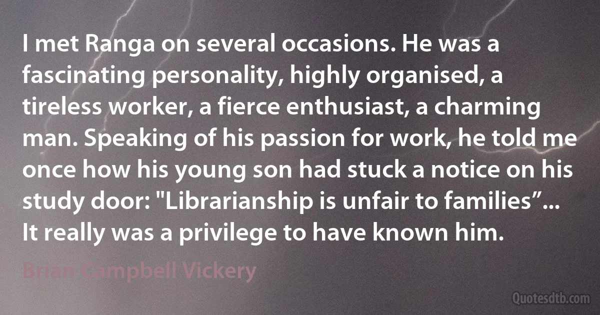 I met Ranga on several occasions. He was a fascinating personality, highly organised, a tireless worker, a fierce enthusiast, a charming man. Speaking of his passion for work, he told me once how his young son had stuck a notice on his study door: "Librarianship is unfair to families”... It really was a privilege to have known him. (Brian Campbell Vickery)