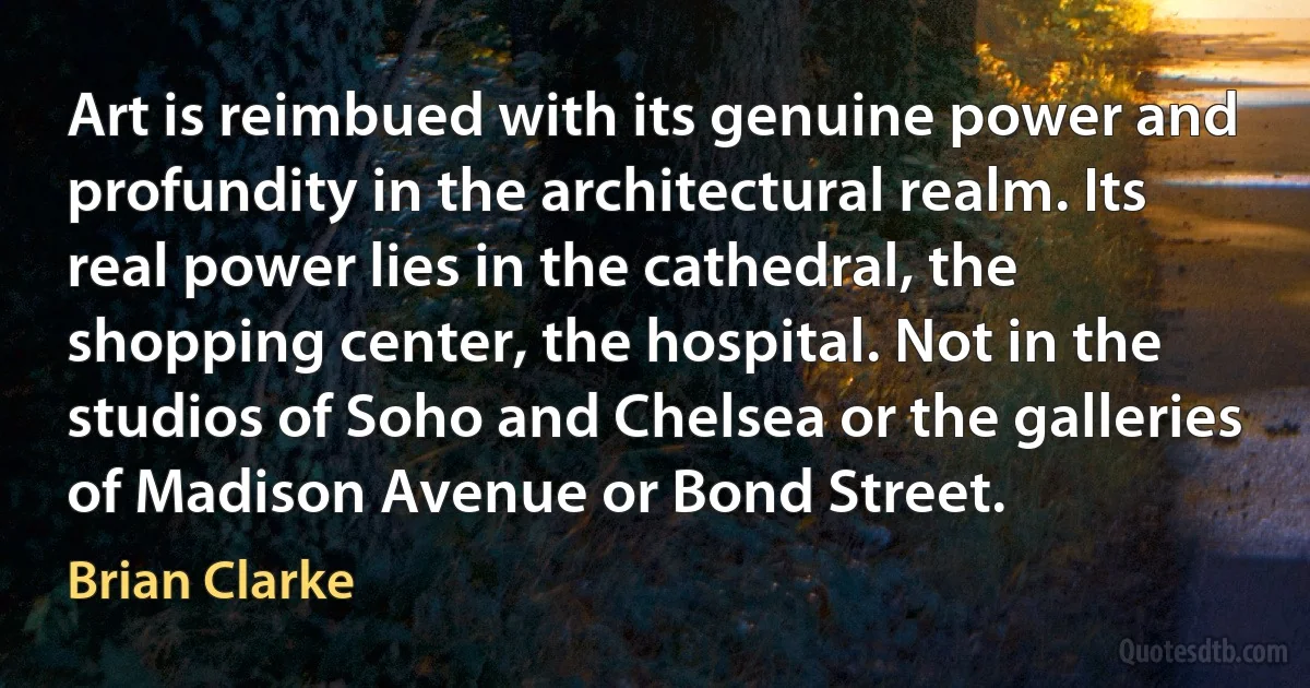 Art is reimbued with its genuine power and profundity in the architectural realm. Its real power lies in the cathedral, the shopping center, the hospital. Not in the studios of Soho and Chelsea or the galleries of Madison Avenue or Bond Street. (Brian Clarke)