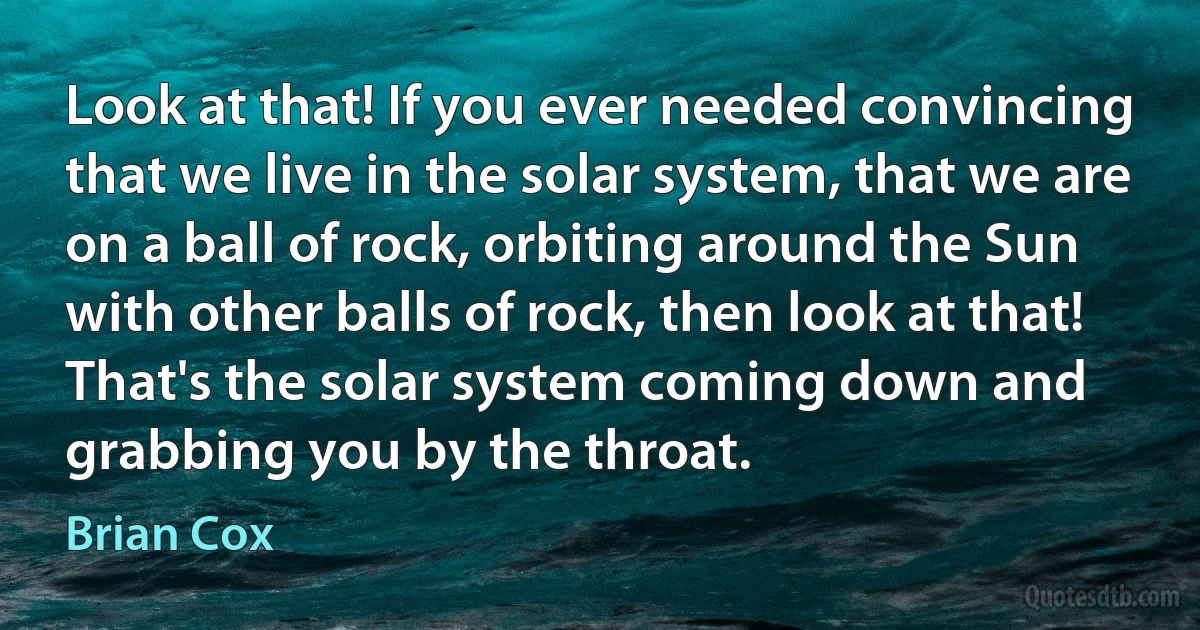 Look at that! If you ever needed convincing that we live in the solar system, that we are on a ball of rock, orbiting around the Sun with other balls of rock, then look at that! That's the solar system coming down and grabbing you by the throat. (Brian Cox)