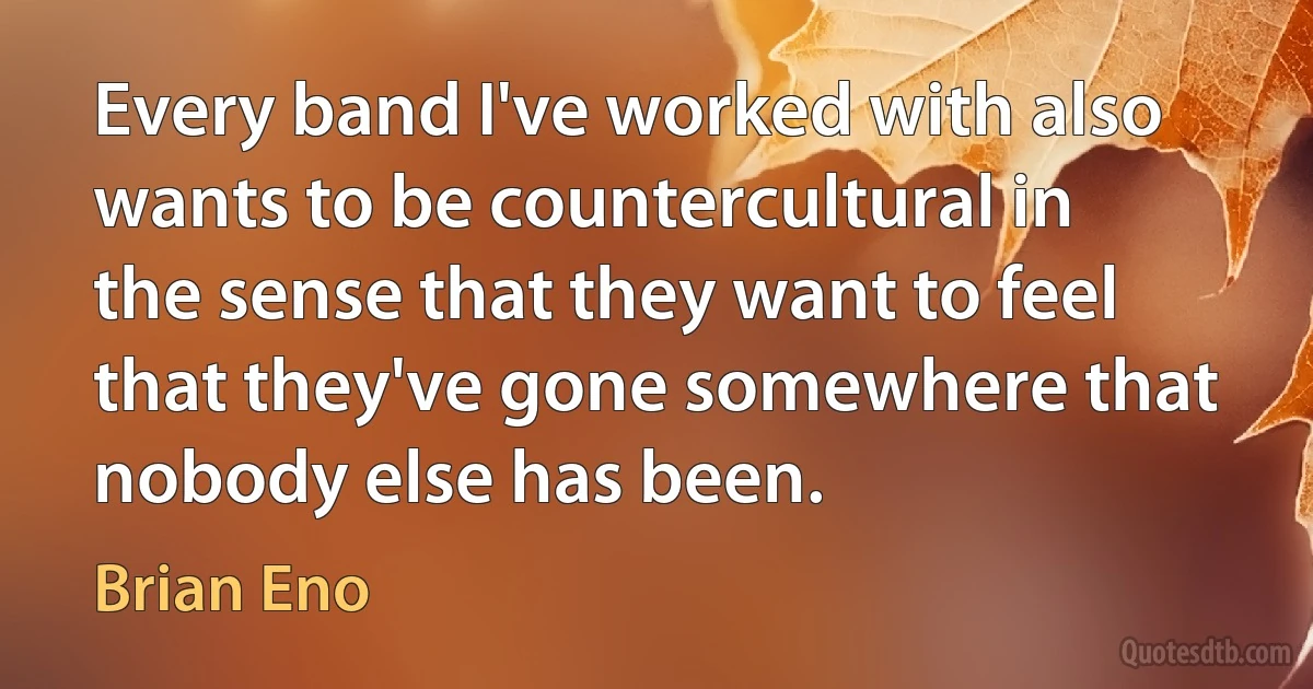 Every band I've worked with also wants to be countercultural in the sense that they want to feel that they've gone somewhere that nobody else has been. (Brian Eno)