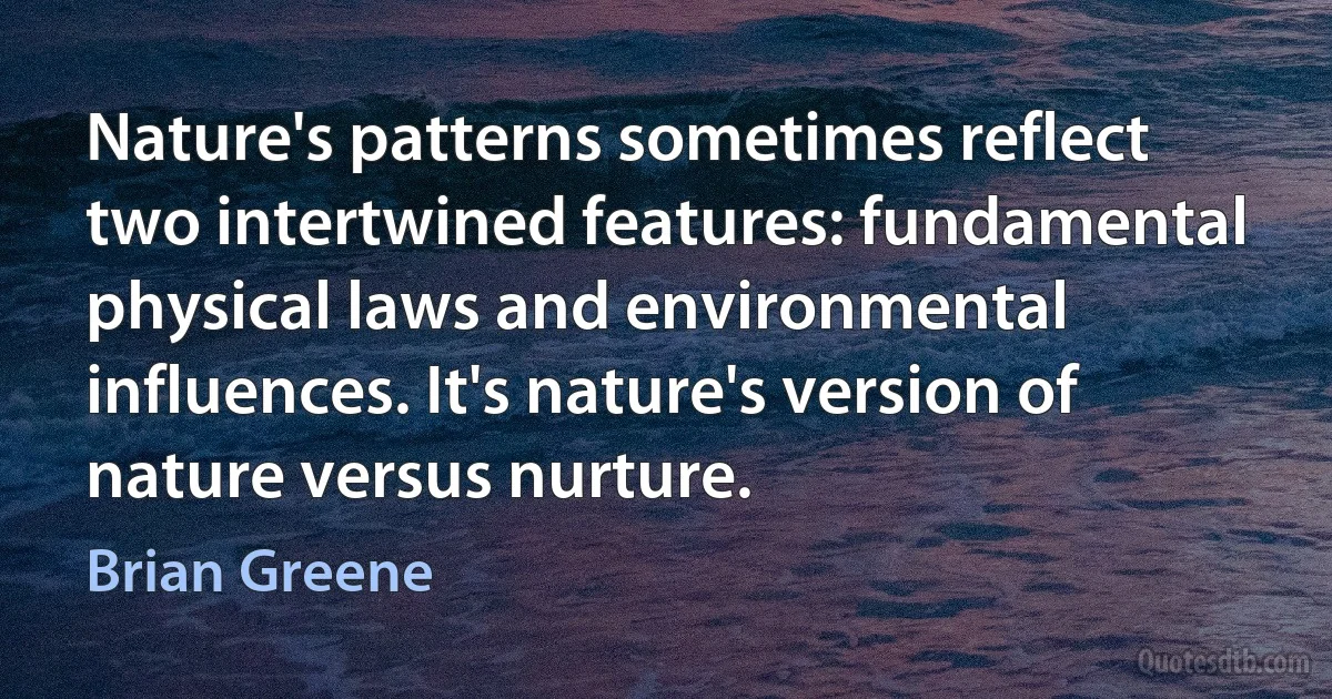 Nature's patterns sometimes reflect two intertwined features: fundamental physical laws and environmental influences. It's nature's version of nature versus nurture. (Brian Greene)