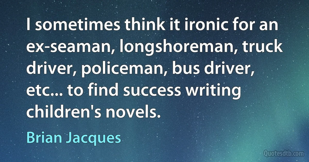 I sometimes think it ironic for an ex-seaman, longshoreman, truck driver, policeman, bus driver, etc... to find success writing children's novels. (Brian Jacques)