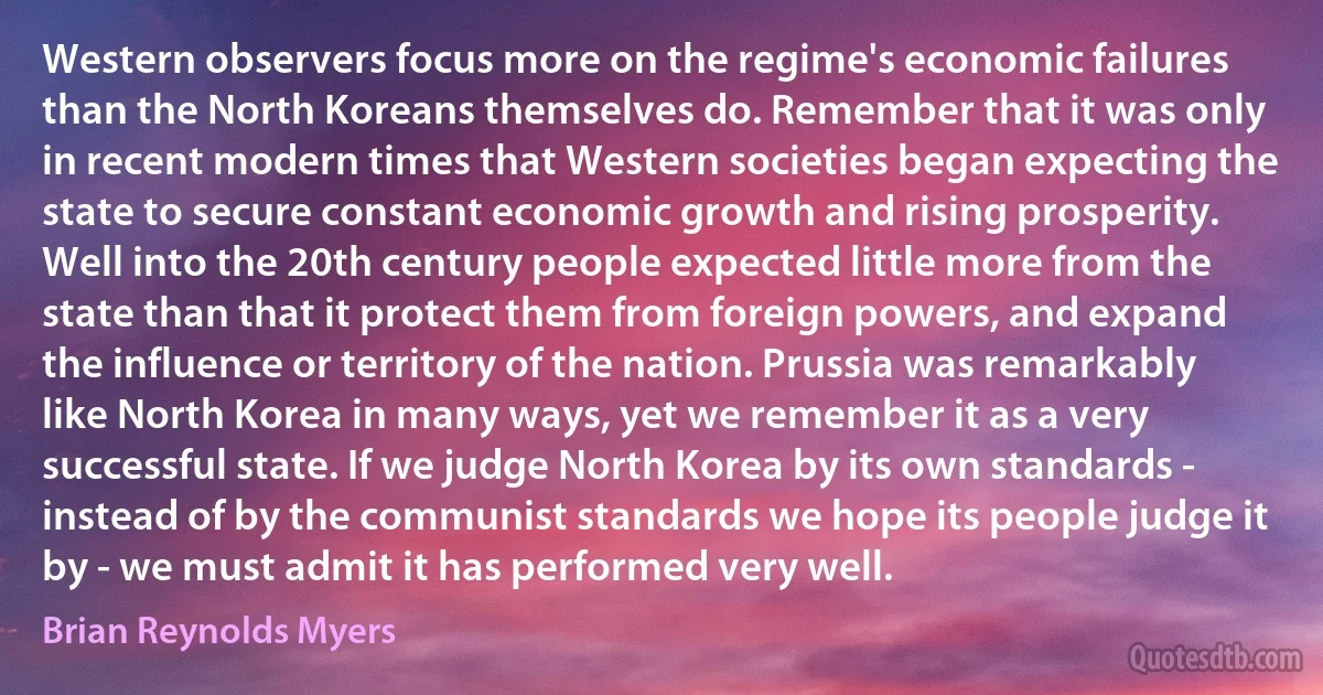 Western observers focus more on the regime's economic failures than the North Koreans themselves do. Remember that it was only in recent modern times that Western societies began expecting the state to secure constant economic growth and rising prosperity. Well into the 20th century people expected little more from the state than that it protect them from foreign powers, and expand the influence or territory of the nation. Prussia was remarkably like North Korea in many ways, yet we remember it as a very successful state. If we judge North Korea by its own standards - instead of by the communist standards we hope its people judge it by - we must admit it has performed very well. (Brian Reynolds Myers)