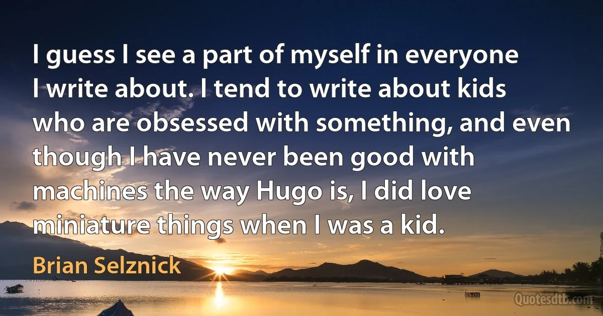 I guess I see a part of myself in everyone I write about. I tend to write about kids who are obsessed with something, and even though I have never been good with machines the way Hugo is, I did love miniature things when I was a kid. (Brian Selznick)