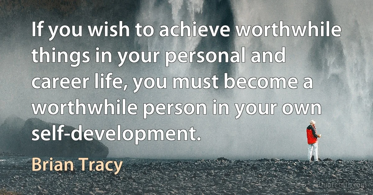 If you wish to achieve worthwhile things in your personal and career life, you must become a worthwhile person in your own self-development. (Brian Tracy)