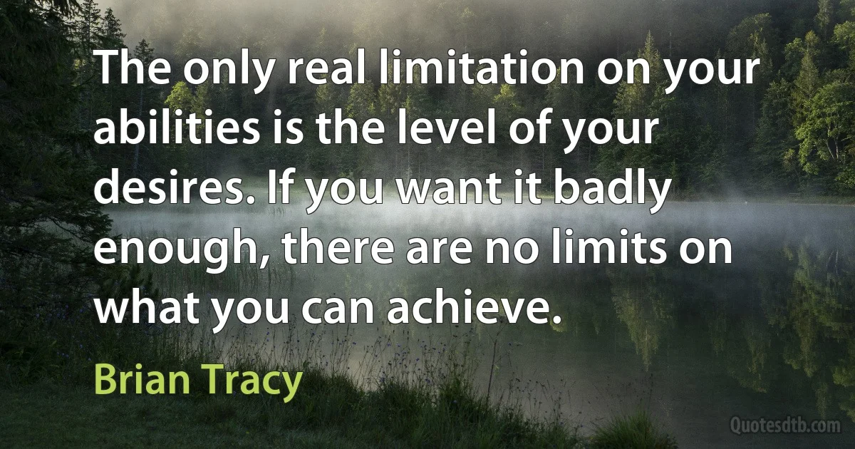 The only real limitation on your abilities is the level of your desires. If you want it badly enough, there are no limits on what you can achieve. (Brian Tracy)