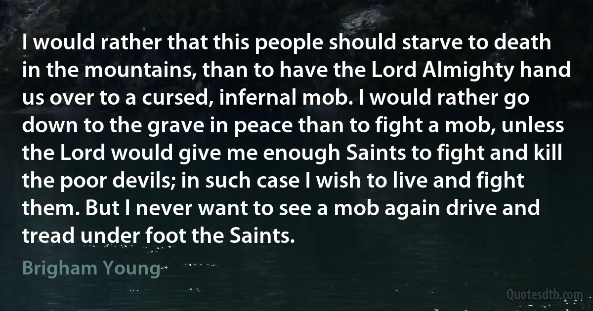 I would rather that this people should starve to death in the mountains, than to have the Lord Almighty hand us over to a cursed, infernal mob. I would rather go down to the grave in peace than to fight a mob, unless the Lord would give me enough Saints to fight and kill the poor devils; in such case I wish to live and fight them. But I never want to see a mob again drive and tread under foot the Saints. (Brigham Young)