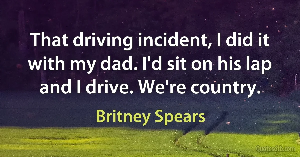 That driving incident, I did it with my dad. I'd sit on his lap and I drive. We're country. (Britney Spears)