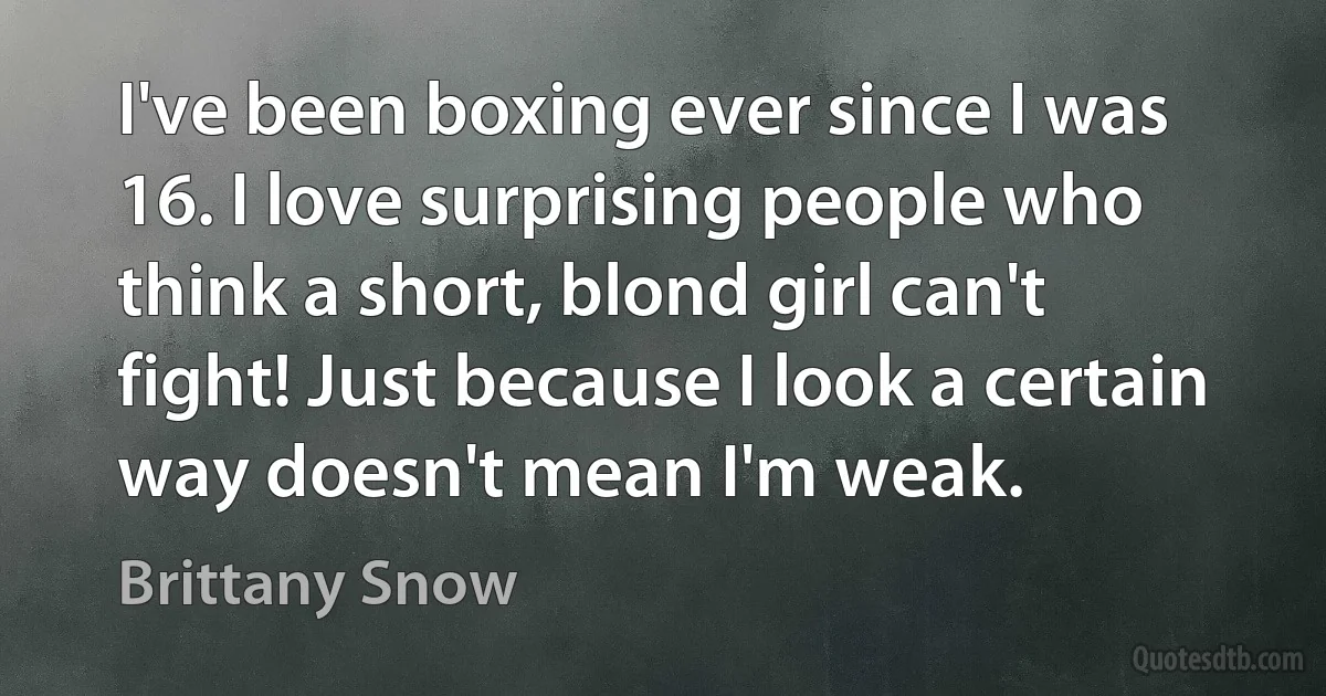 I've been boxing ever since I was 16. I love surprising people who think a short, blond girl can't fight! Just because I look a certain way doesn't mean I'm weak. (Brittany Snow)