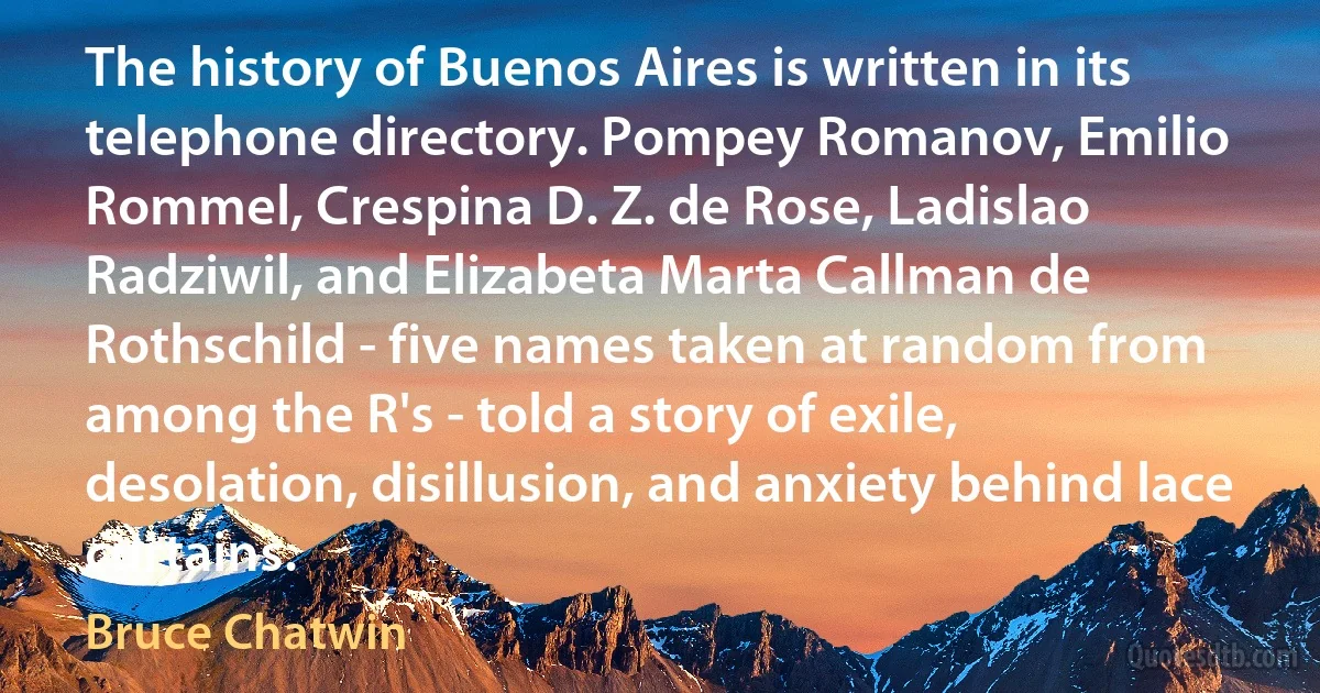 The history of Buenos Aires is written in its telephone directory. Pompey Romanov, Emilio Rommel, Crespina D. Z. de Rose, Ladislao Radziwil, and Elizabeta Marta Callman de Rothschild - five names taken at random from among the R's - told a story of exile, desolation, disillusion, and anxiety behind lace curtains. (Bruce Chatwin)