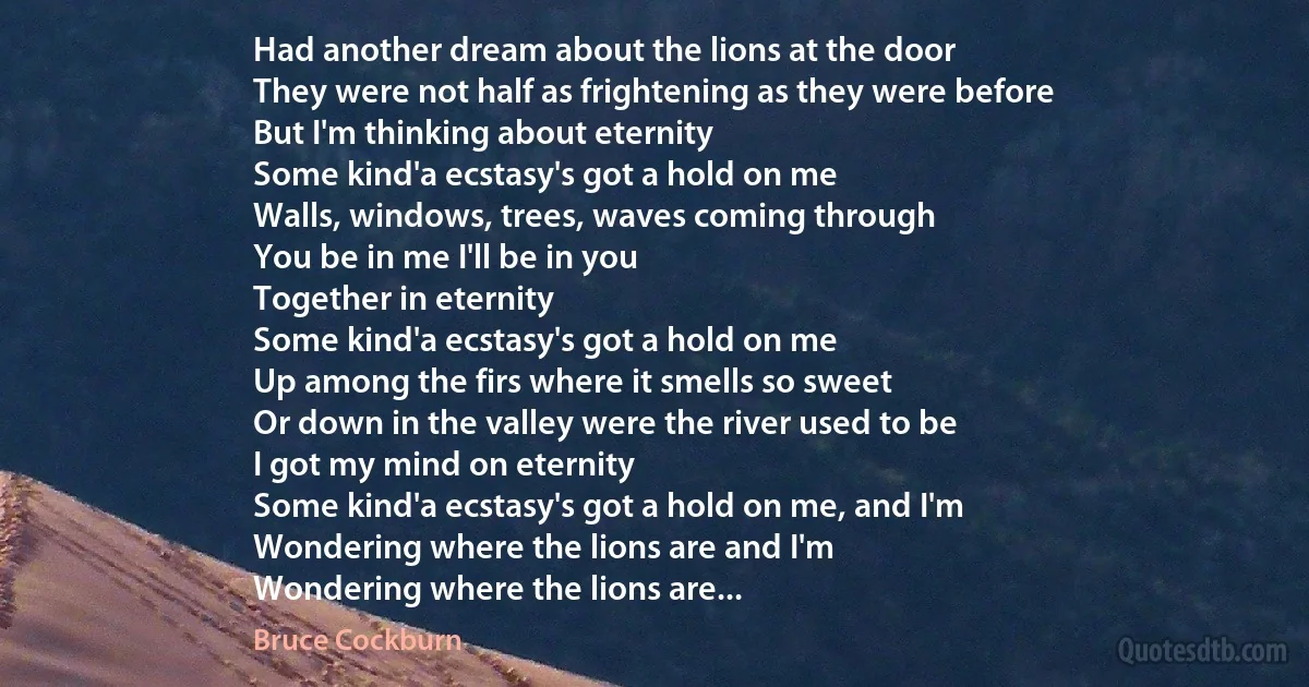 Had another dream about the lions at the door
They were not half as frightening as they were before
But I'm thinking about eternity
Some kind'a ecstasy's got a hold on me
Walls, windows, trees, waves coming through
You be in me I'll be in you
Together in eternity
Some kind'a ecstasy's got a hold on me
Up among the firs where it smells so sweet
Or down in the valley were the river used to be
I got my mind on eternity
Some kind'a ecstasy's got a hold on me, and I'm
Wondering where the lions are and I'm
Wondering where the lions are... (Bruce Cockburn)