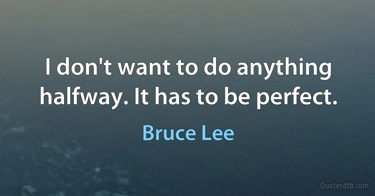 I don't want to do anything halfway. It has to be perfect. (Bruce Lee)