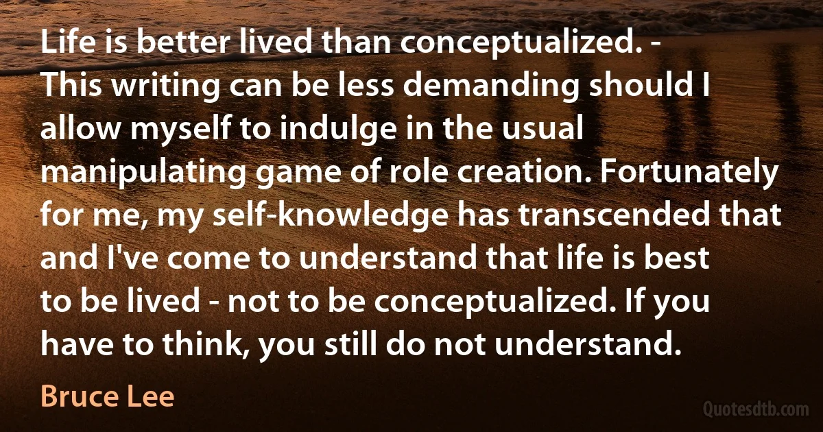 Life is better lived than conceptualized. - This writing can be less demanding should I allow myself to indulge in the usual manipulating game of role creation. Fortunately for me, my self-knowledge has transcended that and I've come to understand that life is best to be lived - not to be conceptualized. If you have to think, you still do not understand. (Bruce Lee)