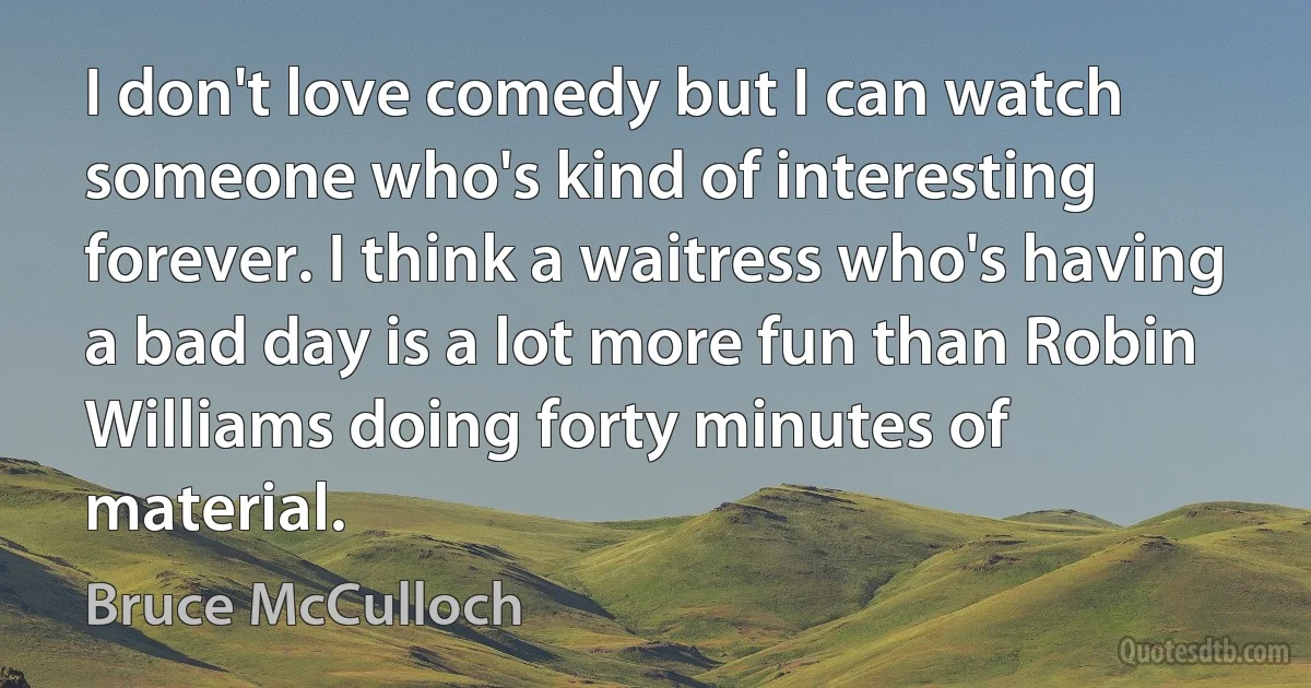 I don't love comedy but I can watch someone who's kind of interesting forever. I think a waitress who's having a bad day is a lot more fun than Robin Williams doing forty minutes of material. (Bruce McCulloch)