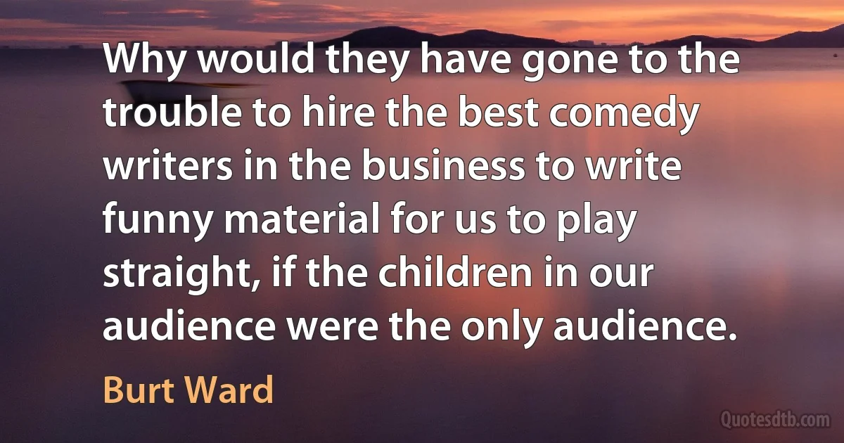 Why would they have gone to the trouble to hire the best comedy writers in the business to write funny material for us to play straight, if the children in our audience were the only audience. (Burt Ward)