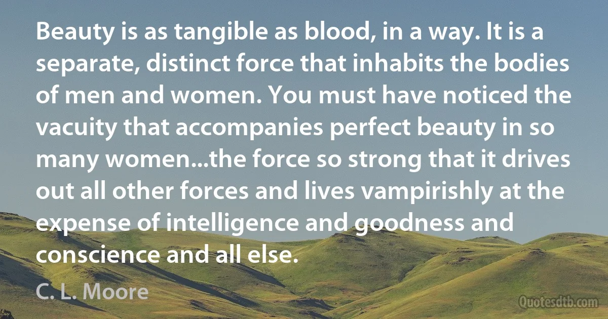 Beauty is as tangible as blood, in a way. It is a separate, distinct force that inhabits the bodies of men and women. You must have noticed the vacuity that accompanies perfect beauty in so many women...the force so strong that it drives out all other forces and lives vampirishly at the expense of intelligence and goodness and conscience and all else. (C. L. Moore)