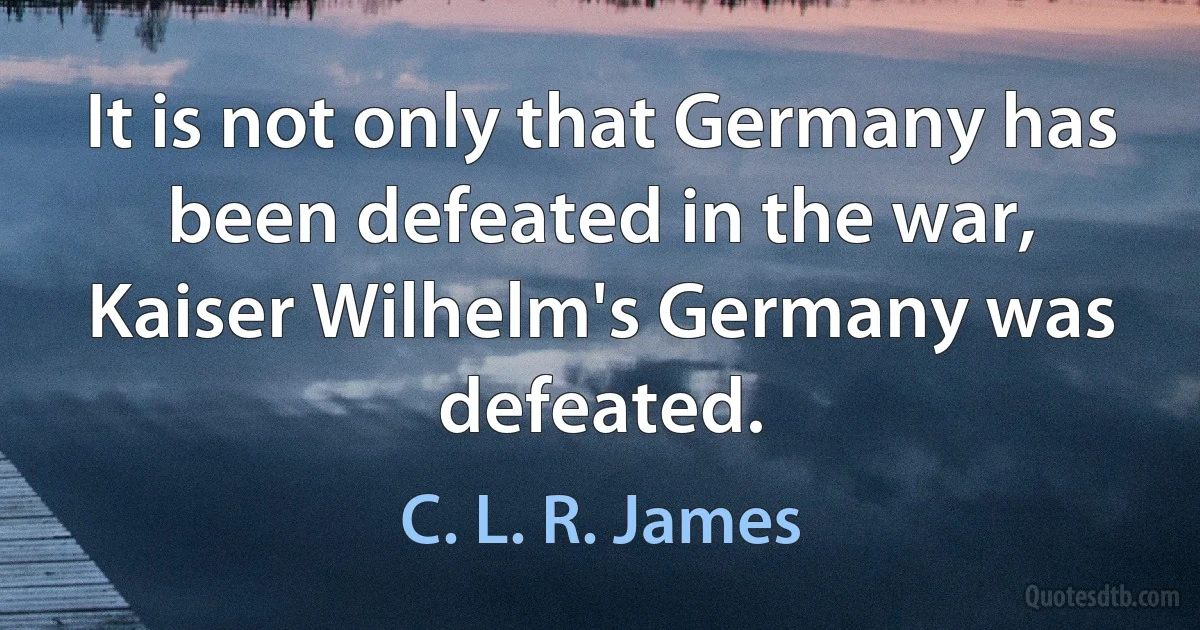 It is not only that Germany has been defeated in the war, Kaiser Wilhelm's Germany was defeated. (C. L. R. James)