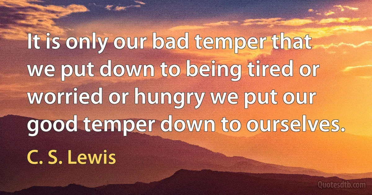 It is only our bad temper that we put down to being tired or worried or hungry we put our good temper down to ourselves. (C. S. Lewis)