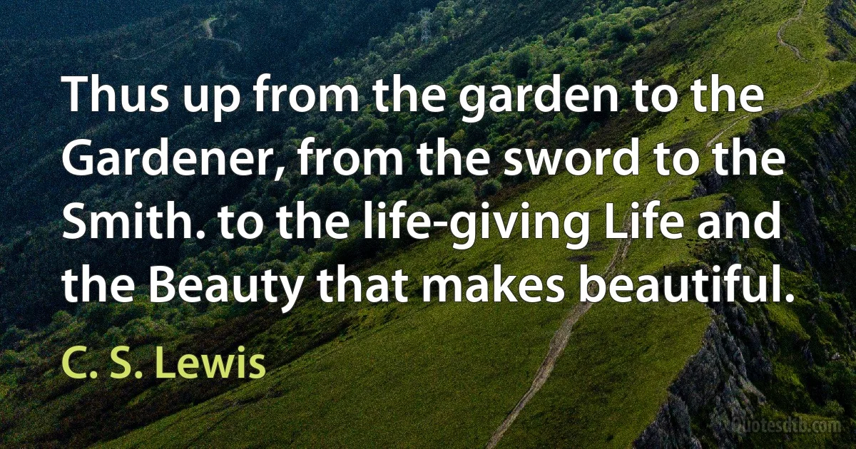 Thus up from the garden to the Gardener, from the sword to the Smith. to the life-giving Life and the Beauty that makes beautiful. (C. S. Lewis)