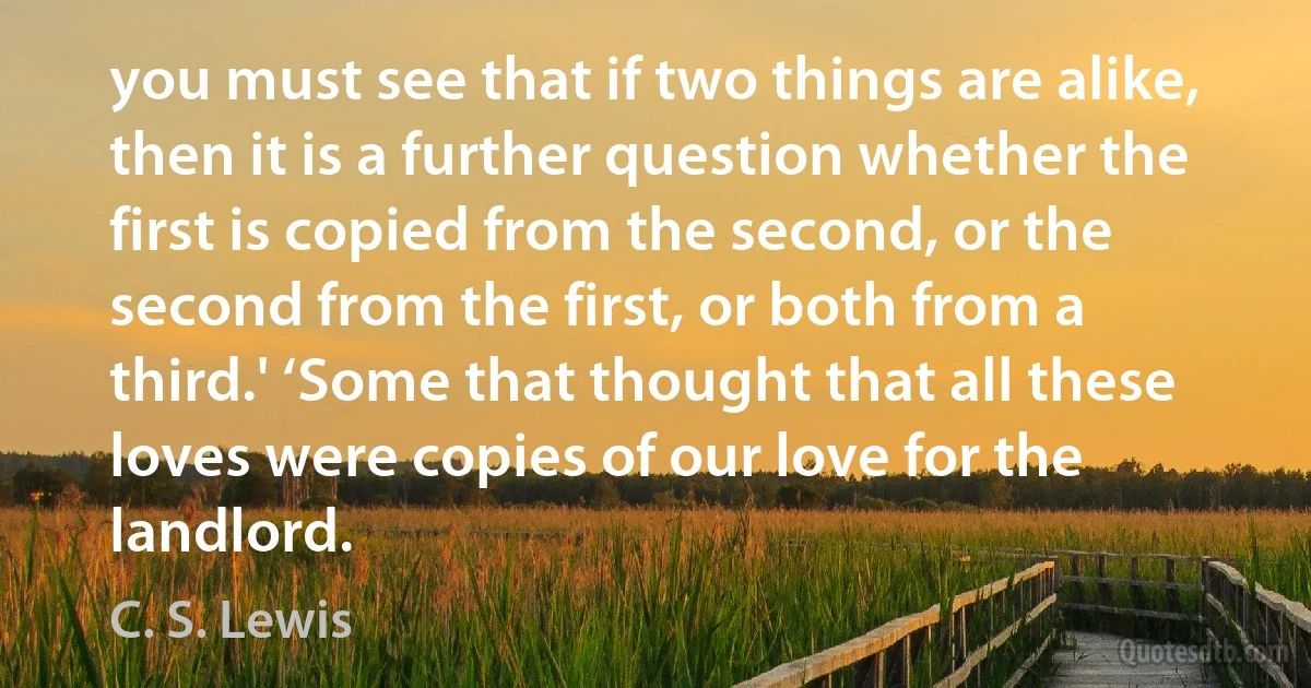 you must see that if two things are alike, then it is a further question whether the first is copied from the second, or the second from the first, or both from a third.' ‘Some that thought that all these loves were copies of our love for the landlord. (C. S. Lewis)