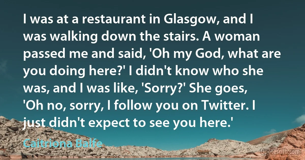 I was at a restaurant in Glasgow, and I was walking down the stairs. A woman passed me and said, 'Oh my God, what are you doing here?' I didn't know who she was, and I was like, 'Sorry?' She goes, 'Oh no, sorry, I follow you on Twitter. I just didn't expect to see you here.' (Caitriona Balfe)