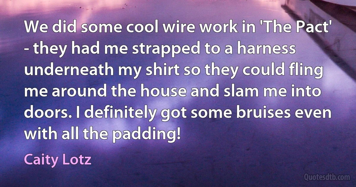 We did some cool wire work in 'The Pact' - they had me strapped to a harness underneath my shirt so they could fling me around the house and slam me into doors. I definitely got some bruises even with all the padding! (Caity Lotz)