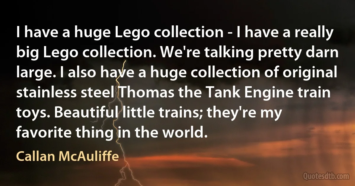 I have a huge Lego collection - I have a really big Lego collection. We're talking pretty darn large. I also have a huge collection of original stainless steel Thomas the Tank Engine train toys. Beautiful little trains; they're my favorite thing in the world. (Callan McAuliffe)