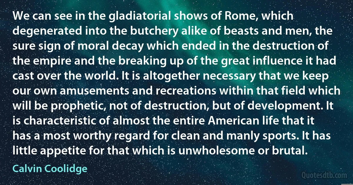 We can see in the gladiatorial shows of Rome, which degenerated into the butchery alike of beasts and men, the sure sign of moral decay which ended in the destruction of the empire and the breaking up of the great influence it had cast over the world. It is altogether necessary that we keep our own amusements and recreations within that field which will be prophetic, not of destruction, but of development. It is characteristic of almost the entire American life that it has a most worthy regard for clean and manly sports. It has little appetite for that which is unwholesome or brutal. (Calvin Coolidge)