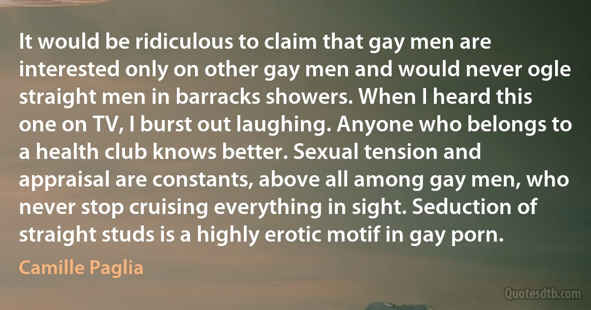 It would be ridiculous to claim that gay men are interested only on other gay men and would never ogle straight men in barracks showers. When I heard this one on TV, I burst out laughing. Anyone who belongs to a health club knows better. Sexual tension and appraisal are constants, above all among gay men, who never stop cruising everything in sight. Seduction of straight studs is a highly erotic motif in gay porn. (Camille Paglia)