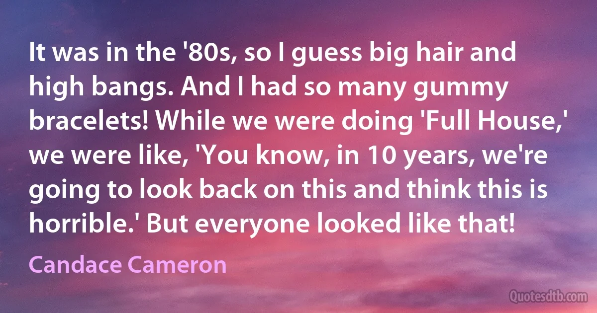 It was in the '80s, so I guess big hair and high bangs. And I had so many gummy bracelets! While we were doing 'Full House,' we were like, 'You know, in 10 years, we're going to look back on this and think this is horrible.' But everyone looked like that! (Candace Cameron)