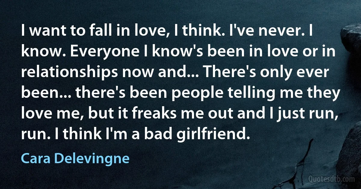 I want to fall in love, I think. I've never. I know. Everyone I know's been in love or in relationships now and... There's only ever been... there's been people telling me they love me, but it freaks me out and I just run, run. I think I'm a bad girlfriend. (Cara Delevingne)