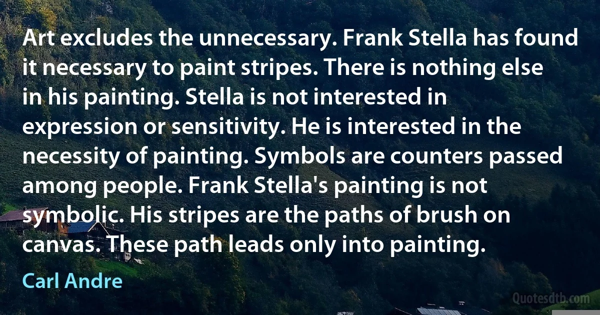 Art excludes the unnecessary. Frank Stella has found it necessary to paint stripes. There is nothing else in his painting. Stella is not interested in expression or sensitivity. He is interested in the necessity of painting. Symbols are counters passed among people. Frank Stella's painting is not symbolic. His stripes are the paths of brush on canvas. These path leads only into painting. (Carl Andre)