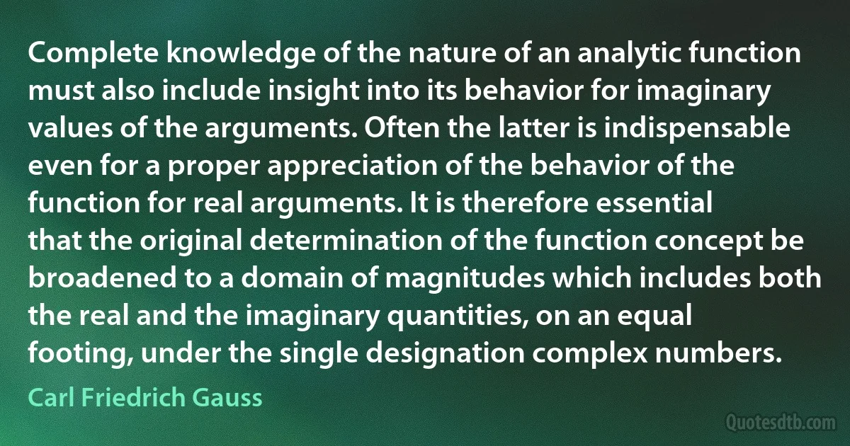 Complete knowledge of the nature of an analytic function must also include insight into its behavior for imaginary values of the arguments. Often the latter is indispensable even for a proper appreciation of the behavior of the function for real arguments. It is therefore essential that the original determination of the function concept be broadened to a domain of magnitudes which includes both the real and the imaginary quantities, on an equal footing, under the single designation complex numbers. (Carl Friedrich Gauss)