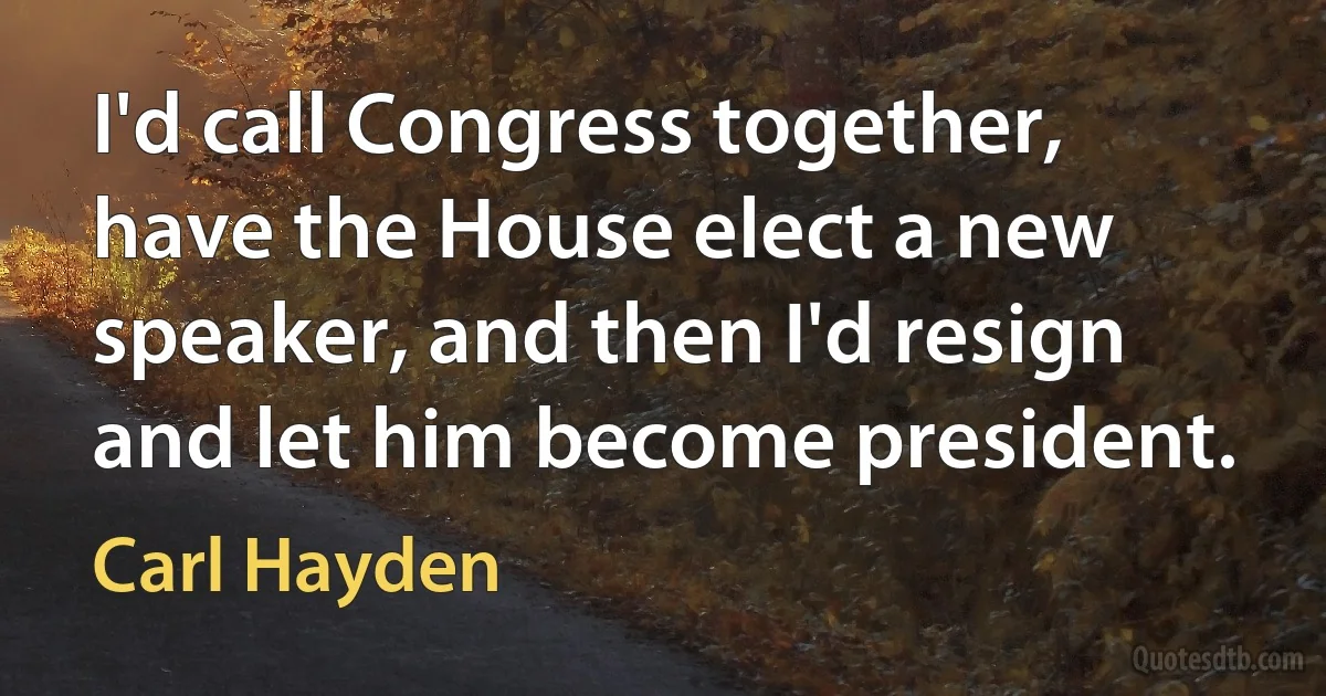 I'd call Congress together, have the House elect a new speaker, and then I'd resign and let him become president. (Carl Hayden)