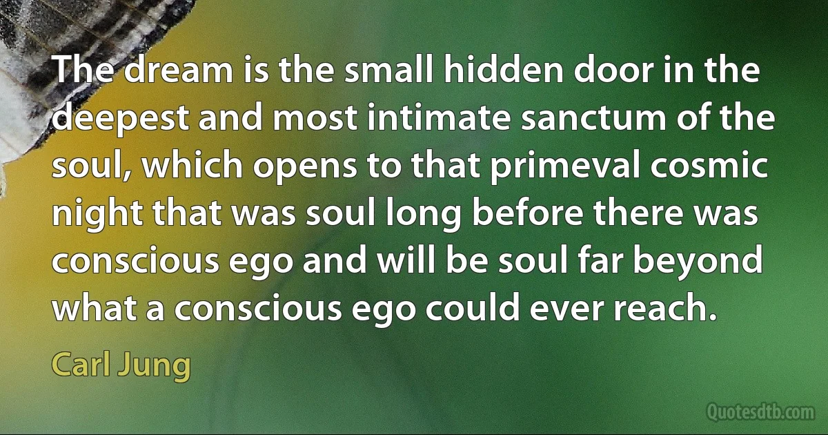 The dream is the small hidden door in the deepest and most intimate sanctum of the soul, which opens to that primeval cosmic night that was soul long before there was conscious ego and will be soul far beyond what a conscious ego could ever reach. (Carl Jung)