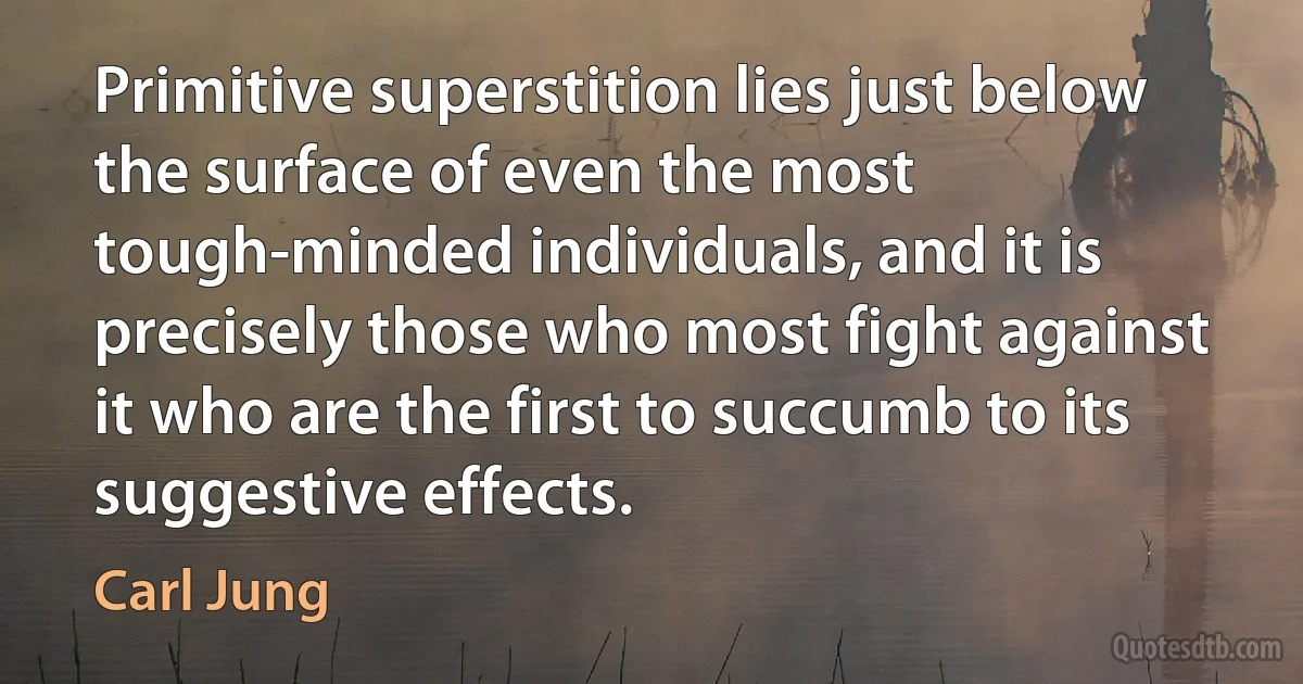 Primitive superstition lies just below the surface of even the most tough-minded individuals, and it is precisely those who most fight against it who are the first to succumb to its suggestive effects. (Carl Jung)