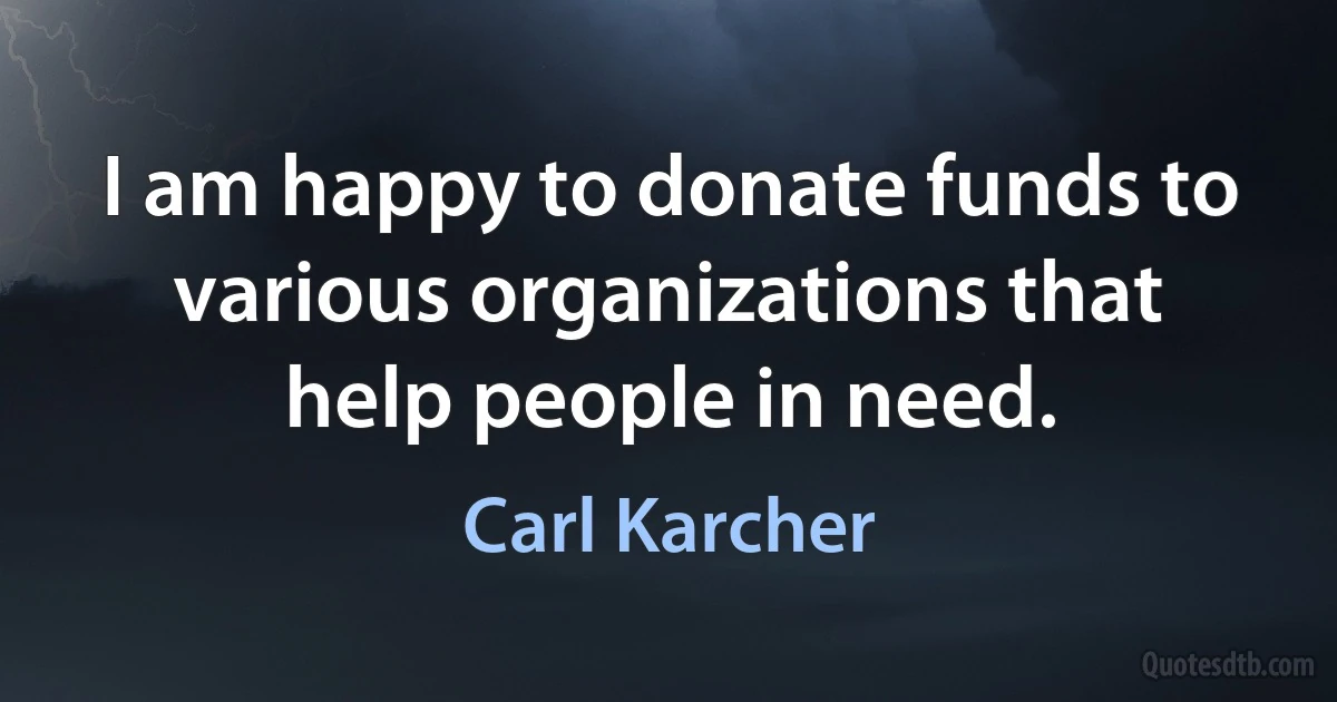 I am happy to donate funds to various organizations that help people in need. (Carl Karcher)