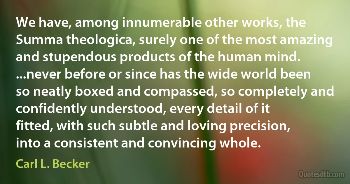 We have, among innumerable other works, the Summa theologica, surely one of the most amazing and stupendous products of the human mind. ...never before or since has the wide world been so neatly boxed and compassed, so completely and confidently understood, every detail of it fitted, with such subtle and loving precision, into a consistent and convincing whole. (Carl L. Becker)