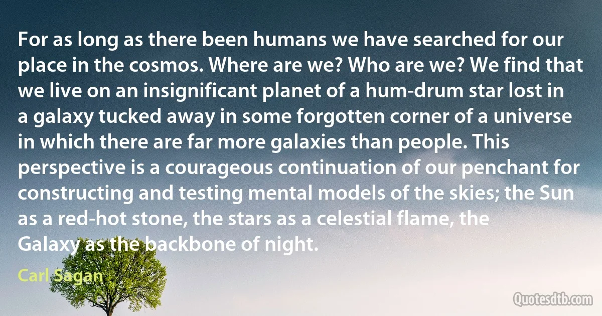 For as long as there been humans we have searched for our place in the cosmos. Where are we? Who are we? We find that we live on an insignificant planet of a hum-drum star lost in a galaxy tucked away in some forgotten corner of a universe in which there are far more galaxies than people. This perspective is a courageous continuation of our penchant for constructing and testing mental models of the skies; the Sun as a red-hot stone, the stars as a celestial flame, the Galaxy as the backbone of night. (Carl Sagan)