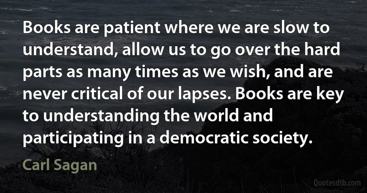 Books are patient where we are slow to understand, allow us to go over the hard parts as many times as we wish, and are never critical of our lapses. Books are key to understanding the world and participating in a democratic society. (Carl Sagan)