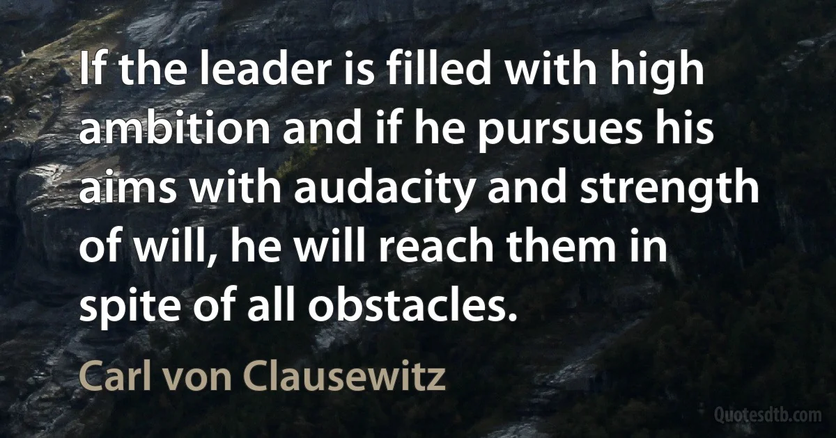 If the leader is filled with high ambition and if he pursues his aims with audacity and strength of will, he will reach them in spite of all obstacles. (Carl von Clausewitz)