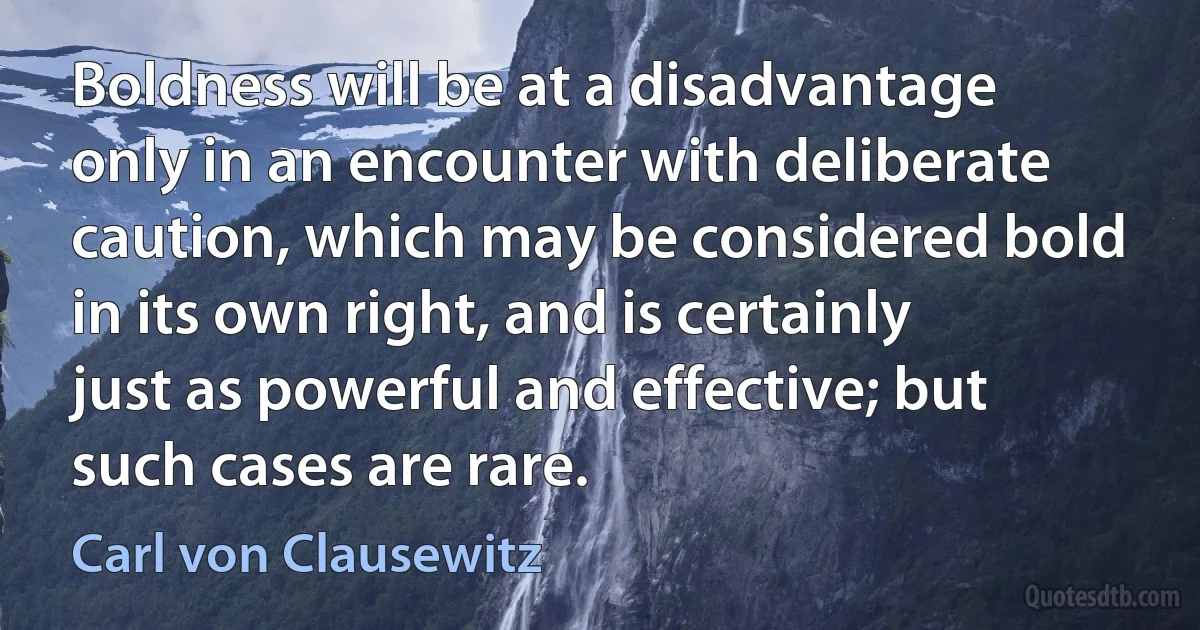 Boldness will be at a disadvantage only in an encounter with deliberate caution, which may be considered bold in its own right, and is certainly just as powerful and effective; but such cases are rare. (Carl von Clausewitz)