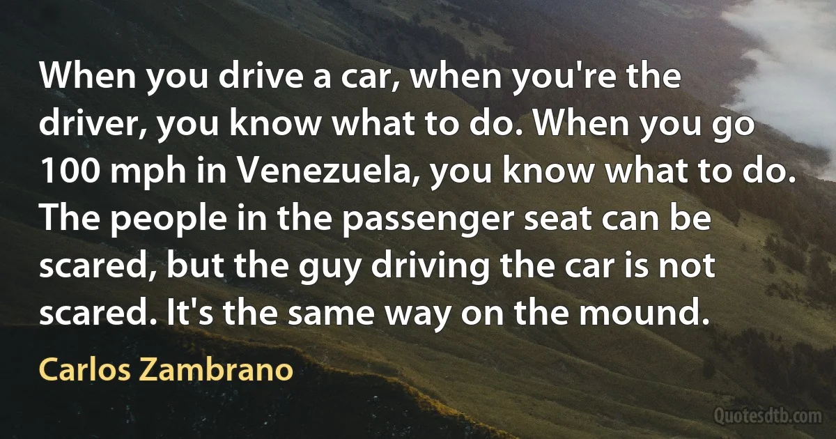 When you drive a car, when you're the driver, you know what to do. When you go 100 mph in Venezuela, you know what to do. The people in the passenger seat can be scared, but the guy driving the car is not scared. It's the same way on the mound. (Carlos Zambrano)