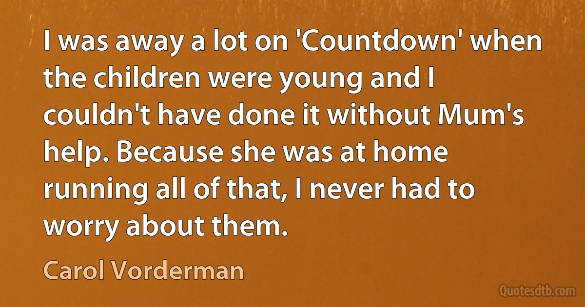 I was away a lot on 'Countdown' when the children were young and I couldn't have done it without Mum's help. Because she was at home running all of that, I never had to worry about them. (Carol Vorderman)