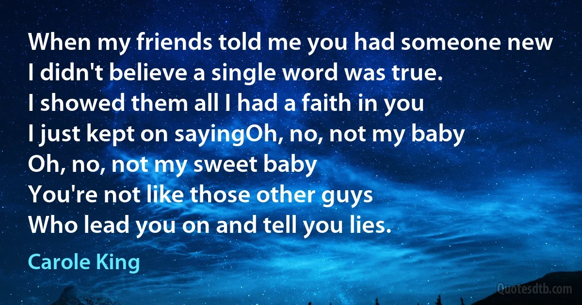 When my friends told me you had someone new
I didn't believe a single word was true.
I showed them all I had a faith in you
I just kept on sayingOh, no, not my baby
Oh, no, not my sweet baby
You're not like those other guys
Who lead you on and tell you lies. (Carole King)